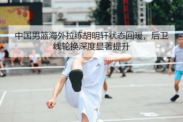 中国男篮海外拉练胡明轩状态回暖，后卫线轮换深度显著提升