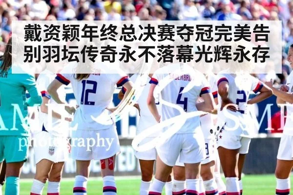 戴资颖年终总决赛夺冠完美告别羽坛传奇永不落幕光辉永存