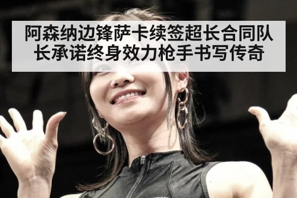 阿森纳边锋萨卡续签超长合同队长承诺终身效力枪手书写传奇